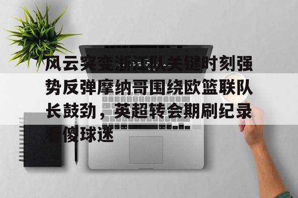 天行网页版 -风云突变浙江队关键时刻强势反弹摩纳哥围绕欧篮联队长鼓劲，英超转会期刷纪录看傻球迷 